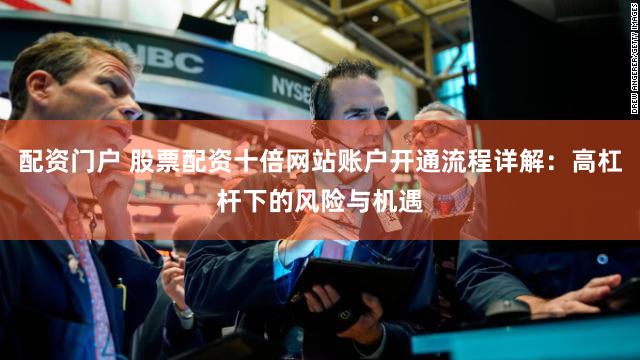 配资门户 股票配资十倍网站账户开通流程详解：高杠杆下的风险与机遇