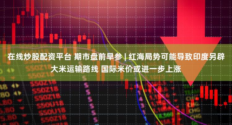 在线炒股配资平台 期市盘前早参 | 红海局势可能导致印度另辟大米运输路线 国际米价或进一步上涨