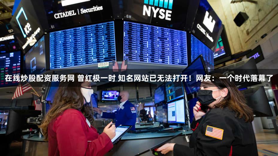 在线炒股配资服务网 曾红极一时 知名网站已无法打开！网友：一个时代落幕了