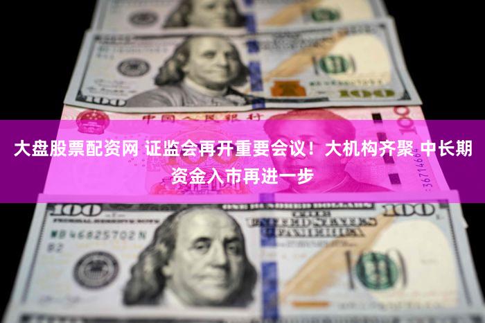 大盘股票配资网 证监会再开重要会议！大机构齐聚 中长期资金入市再进一步