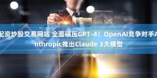 配资炒股交易网站 全面碾压GPT-4！OpenAI竞争对手Anthropic推出Claude 3大模型