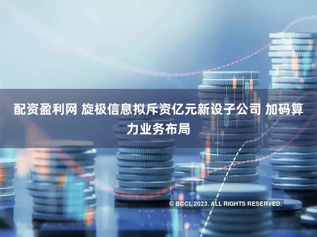 配资盈利网 旋极信息拟斥资亿元新设子公司 加码算力业务布局