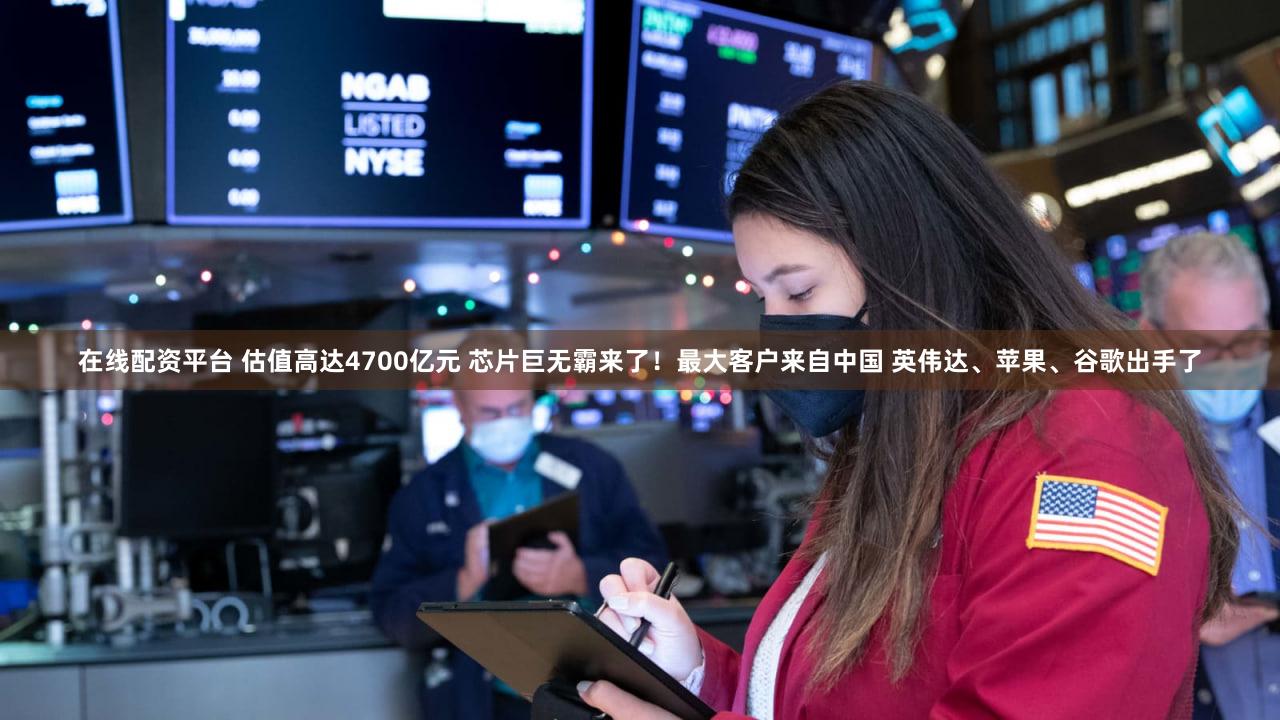 在线配资平台 估值高达4700亿元 芯片巨无霸来了！最大客户来自中国 英伟达、苹果、谷歌出手了