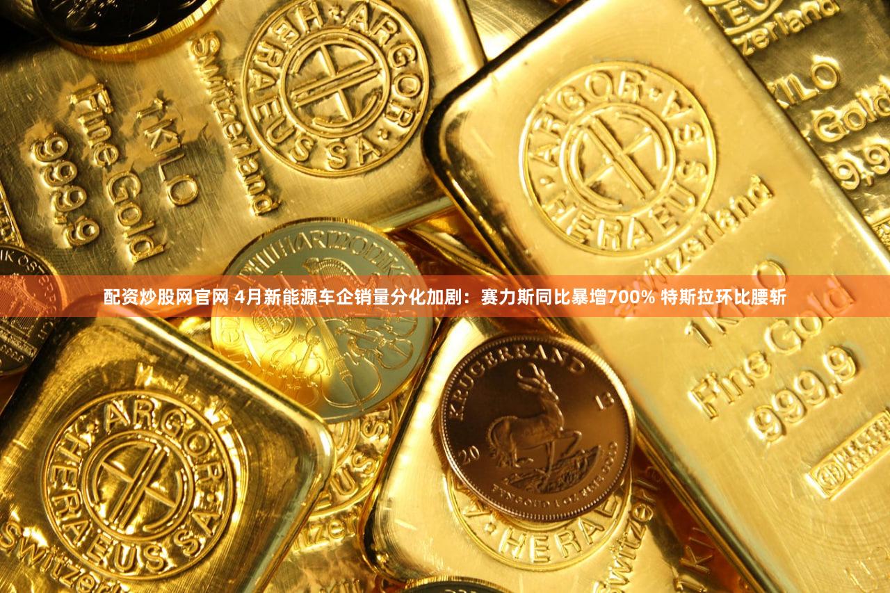 配资炒股网官网 4月新能源车企销量分化加剧：赛力斯同比暴增700% 特斯拉环比腰斩