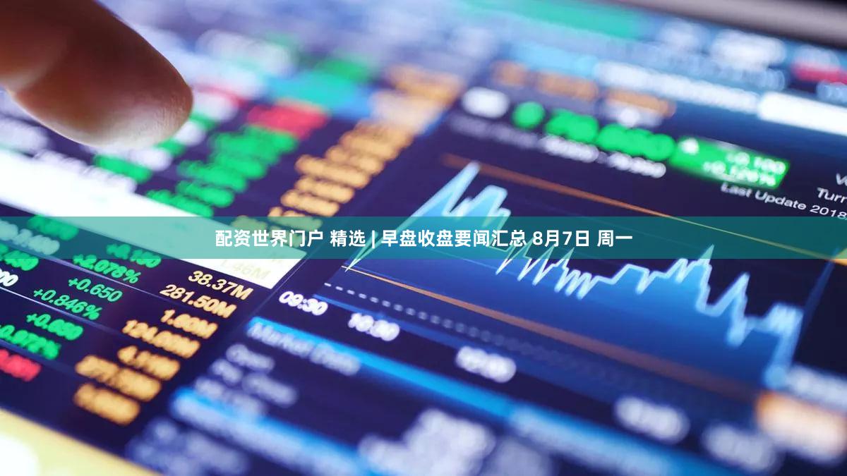 配资世界门户 精选 | 早盘收盘要闻汇总 8月7日 周一