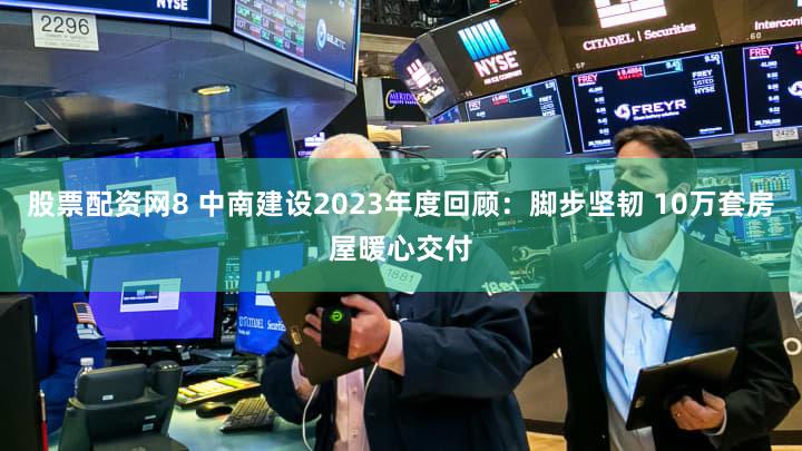股票配资网8 中南建设2023年度回顾：脚步坚韧 10万套房屋暖心交付