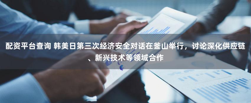 配资平台查询 韩美日第三次经济安全对话在釜山举行，讨论深化供应链、新兴技术等领域合作