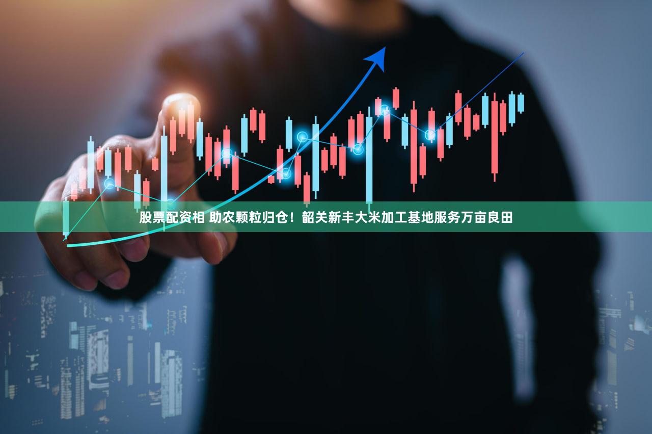 股票配资相 助农颗粒归仓！韶关新丰大米加工基地服务万亩良田