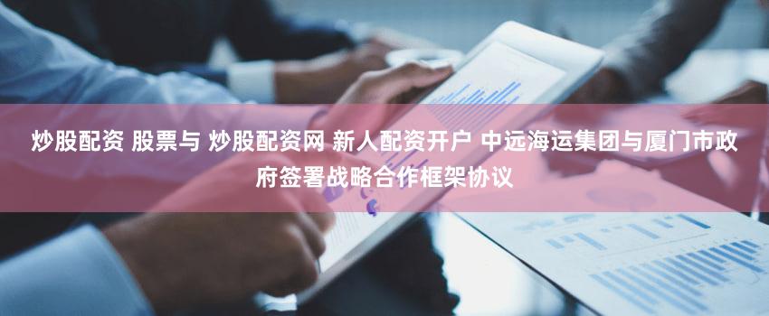 炒股配资 股票与 炒股配资网 新人配资开户 中远海运集团与厦门市政府签署战略合作框架协议