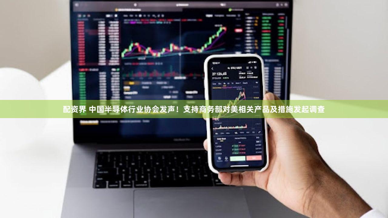 配资界 中国半导体行业协会发声！支持商务部对美相关产品及措施发起调查