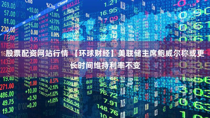 股票配资网站行情 【环球财经】美联储主席鲍威尔称或更长时间维持利率不变