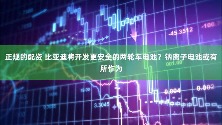 正规的配资 比亚迪将开发更安全的两轮车电池？钠离子电池或有所作为