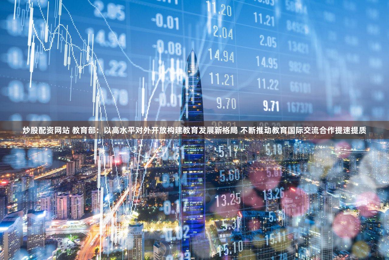 炒股配资网站 教育部：以高水平对外开放构建教育发展新格局 不断推动教育国际交流合作提速提质