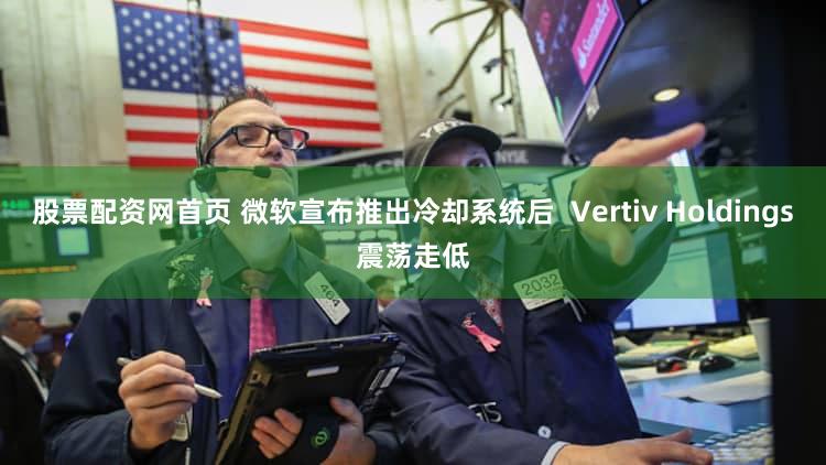 股票配资网首页 微软宣布推出冷却系统后  Vertiv Holdings震荡走低