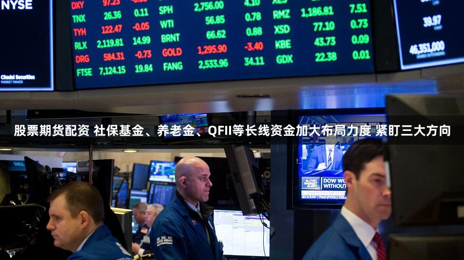 股票期货配资 社保基金、养老金、QFII等长线资金加大布局力度 紧盯三大方向