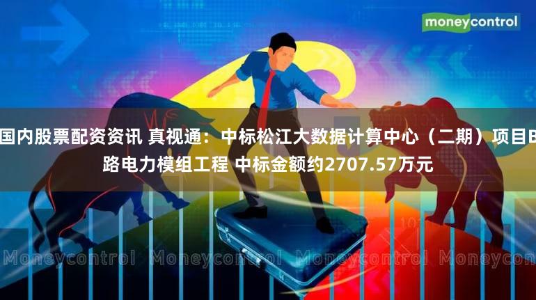 国内股票配资资讯 真视通：中标松江大数据计算中心（二期）项目B路电力模组工程 中标金额约2707.57万元