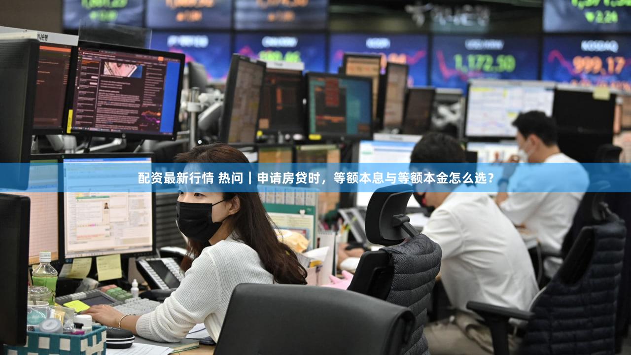 配资最新行情 热问｜申请房贷时，等额本息与等额本金怎么选？