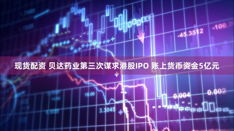 现货配资 贝达药业第三次谋求港股IPO 账上货币资金5亿元