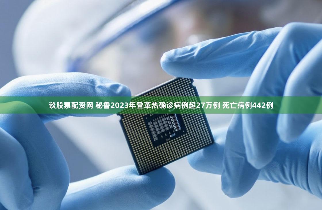 谈股票配资网 秘鲁2023年登革热确诊病例超27万例 死亡病例442例