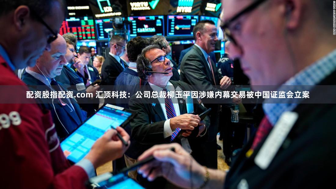 配资股指配资.com 汇顶科技：公司总裁柳玉平因涉嫌内幕交易被中国证监会立案