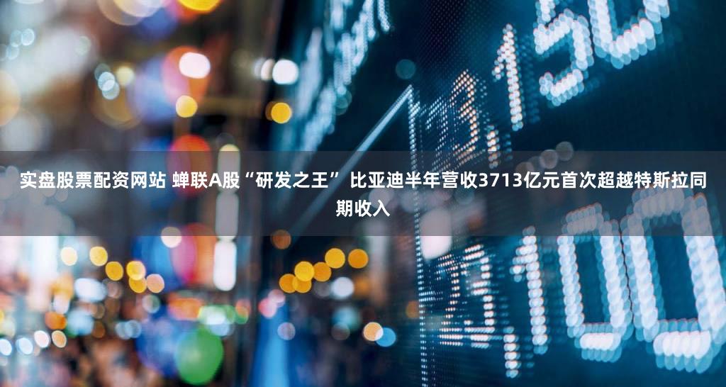 实盘股票配资网站 蝉联A股“研发之王” 比亚迪半年营收3713亿元首次超越特斯拉同期收入