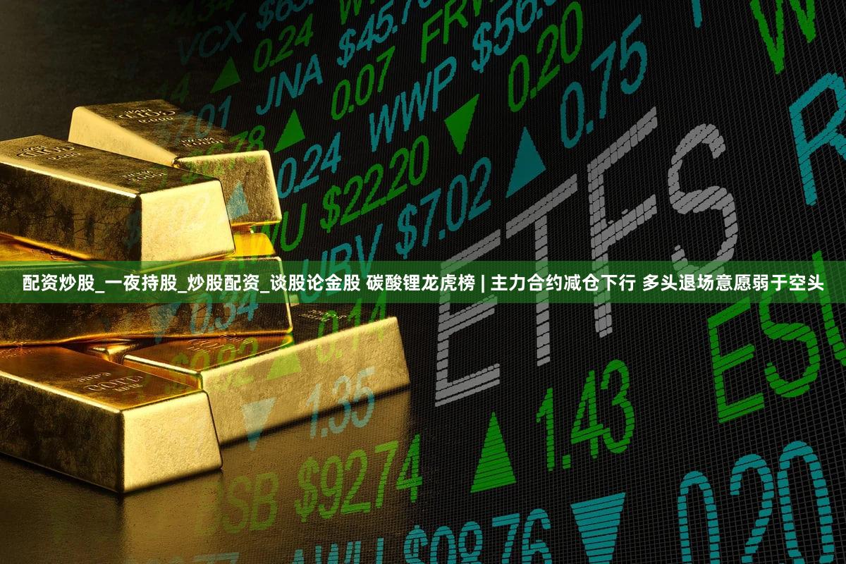 配资炒股_一夜持股_炒股配资_谈股论金股 碳酸锂龙虎榜 | 主力合约减仓下行 多头退场意愿弱于空头