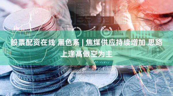 股票配资在线 黑色系 | 焦煤供应持续增加 思路上逢高做空为主