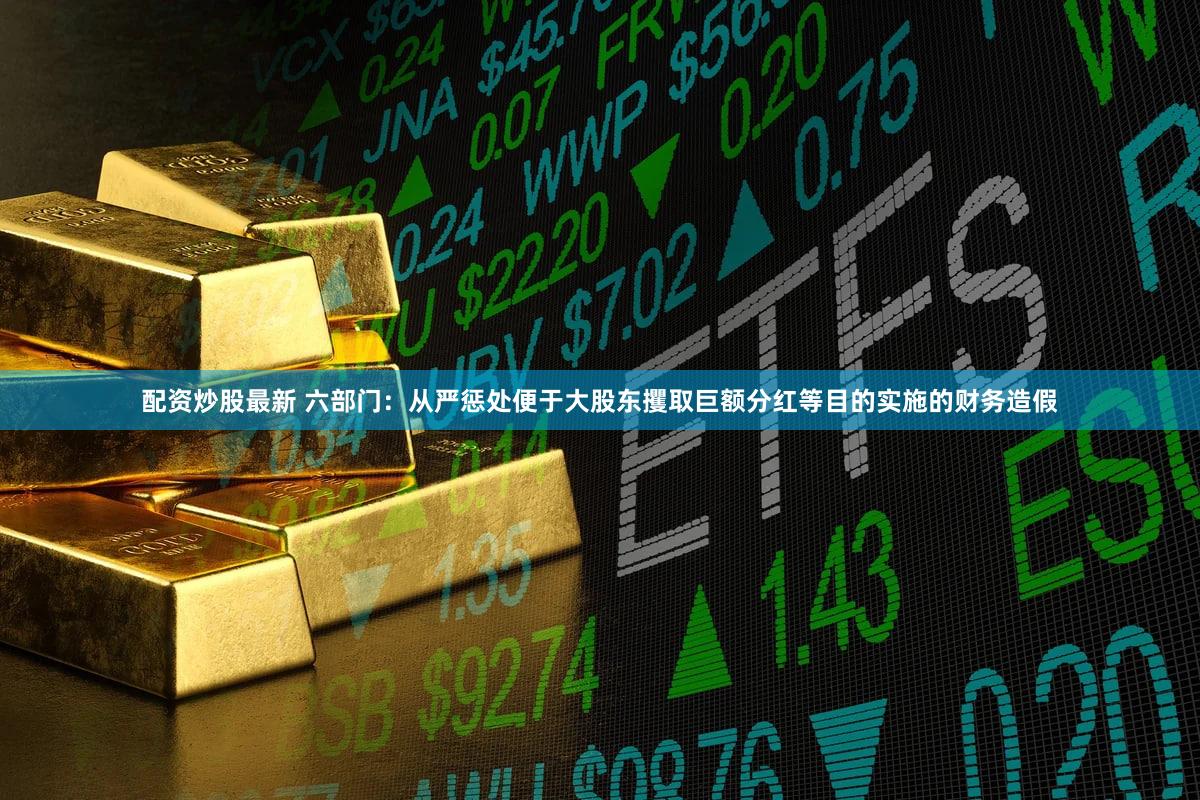 配资炒股最新 六部门：从严惩处便于大股东攫取巨额分红等目的实施的财务造假