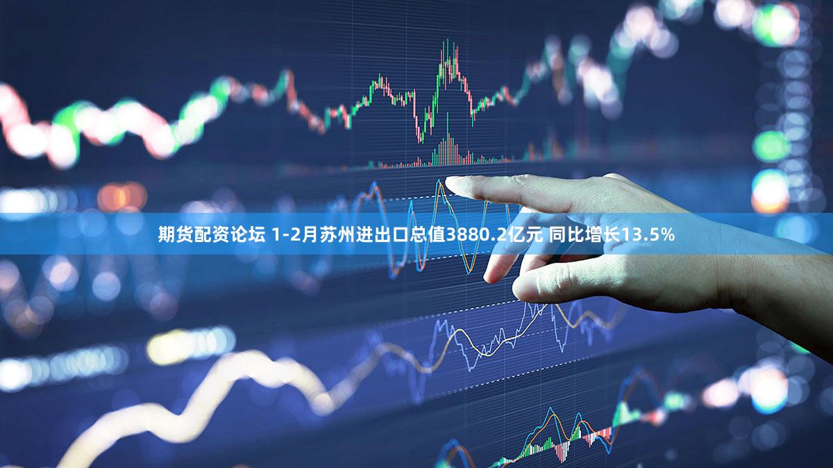 期货配资论坛 1-2月苏州进出口总值3880.2亿元 同比增长13.5%