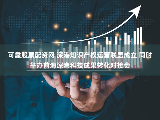 可靠股票配资网 深港知识产权运营联盟成立 同时举办前海深港科技成果转化对接会