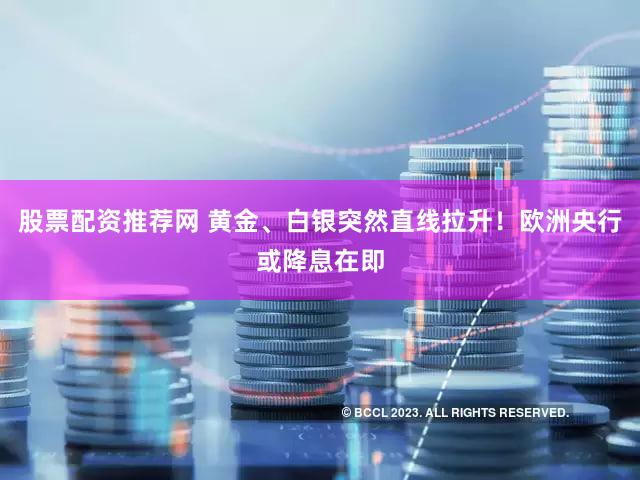 股票配资推荐网 黄金、白银突然直线拉升！欧洲央行或降息在即