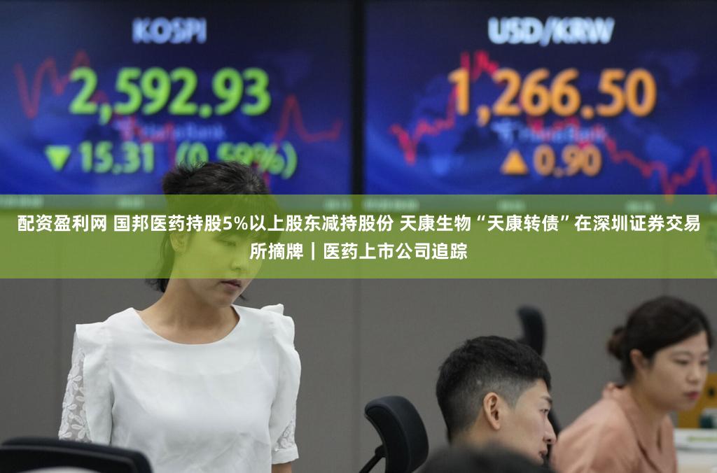 配资盈利网 国邦医药持股5%以上股东减持股份 天康生物“天康转债”在深圳证券交易所摘牌｜医药上市公司追踪