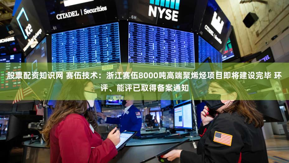 股票配资知识网 赛伍技术：浙江赛伍8000吨高端聚烯烃项目即将建设完毕 环评、能评已取得备案通知