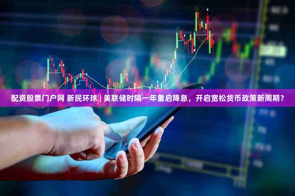 配资股票门户网 新民环球 | 美联储时隔一年重启降息，开启宽松货币政策新周期？