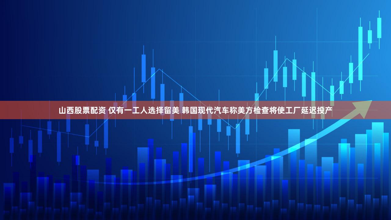山西股票配资 仅有一工人选择留美 韩国现代汽车称美方检查将使工厂延迟投产