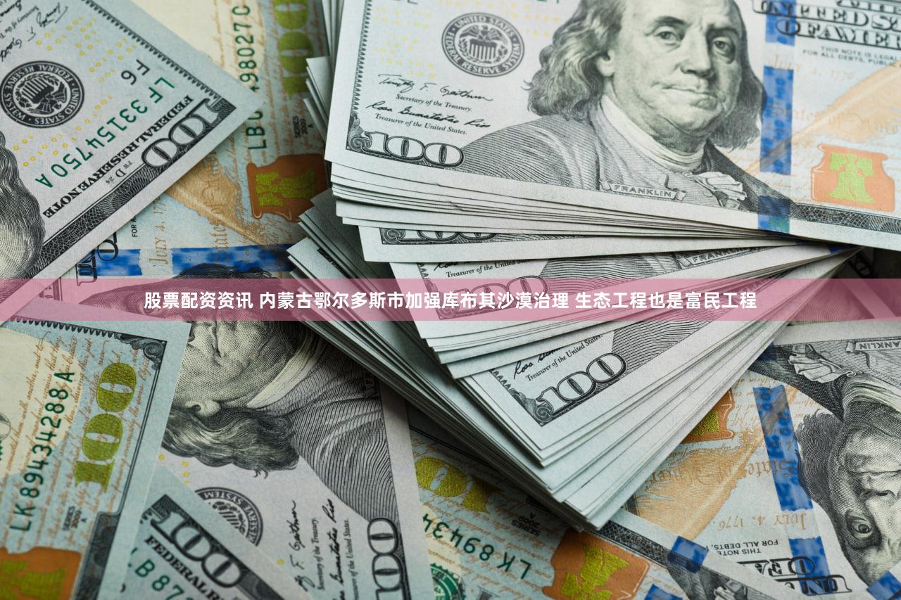 股票配资资讯 内蒙古鄂尔多斯市加强库布其沙漠治理 生态工程也是富民工程