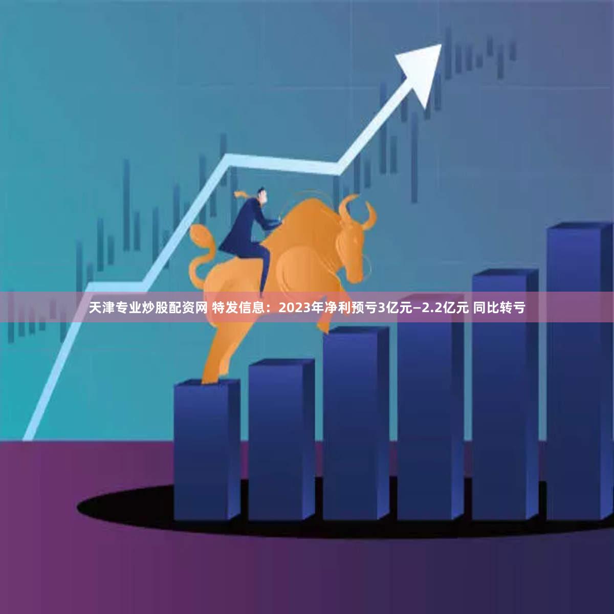 天津专业炒股配资网 特发信息：2023年净利预亏3亿元—2.2亿元 同比转亏