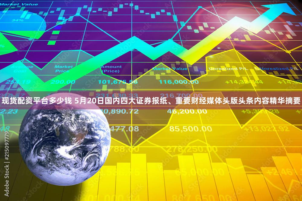 现货配资平台多少钱 5月20日国内四大证券报纸、重要财经媒体头版头条内容精华摘要