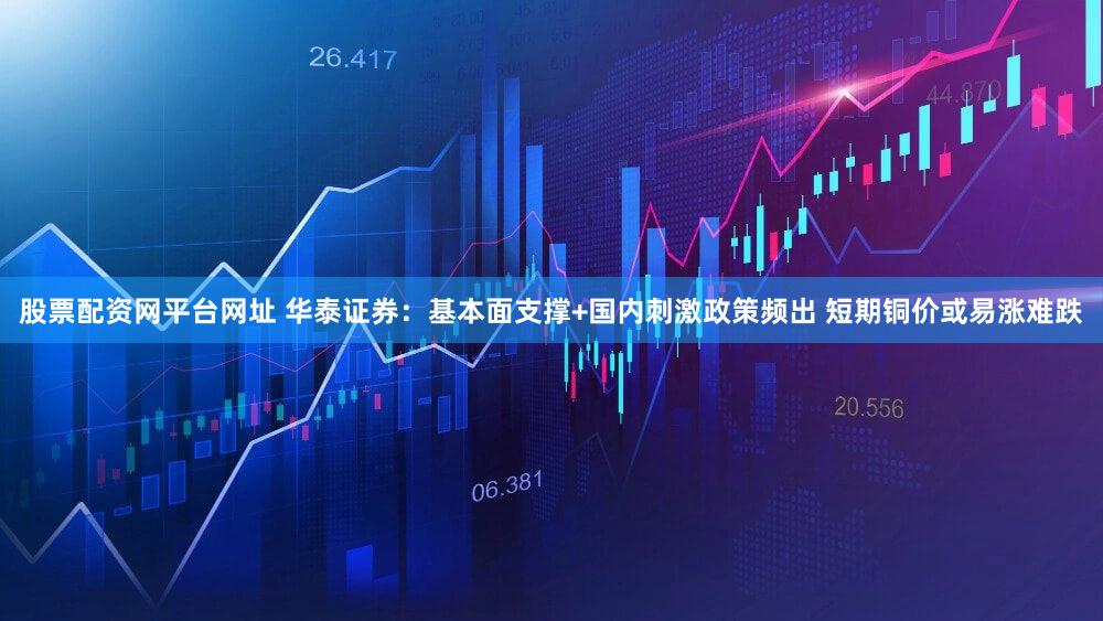 股票配资网平台网址 华泰证券：基本面支撑+国内刺激政策频出 短期铜价或易涨难跌