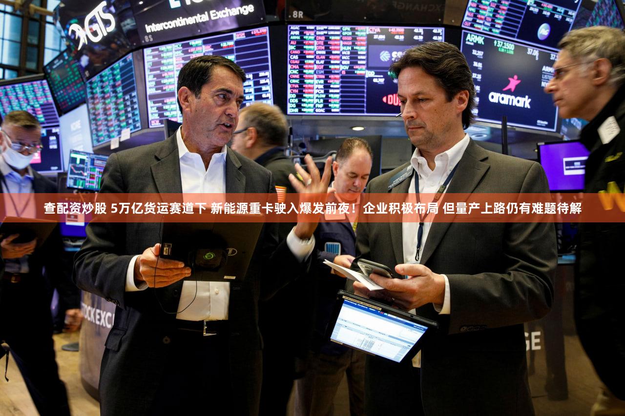 查配资炒股 5万亿货运赛道下 新能源重卡驶入爆发前夜！企业积极布局 但量产上路仍有难题待解