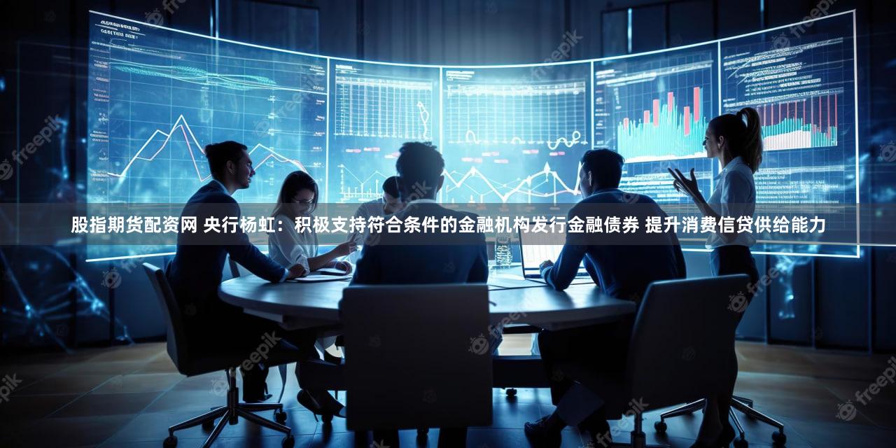 股指期货配资网 央行杨虹：积极支持符合条件的金融机构发行金融债券 提升消费信贷供给能力
