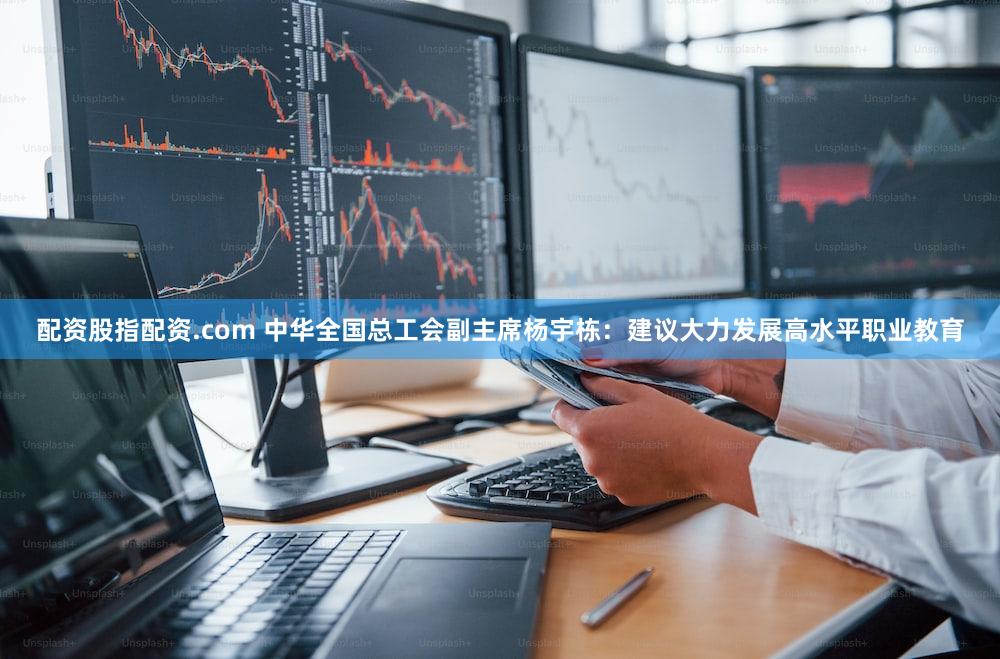 配资股指配资.com 中华全国总工会副主席杨宇栋：建议大力发展高水平职业教育