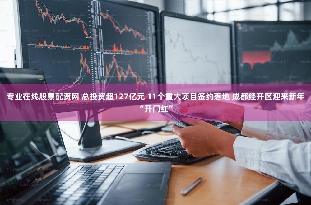 专业在线股票配资网 总投资超127亿元 11个重大项目签约落地 成都经开区迎来新年“开门红”