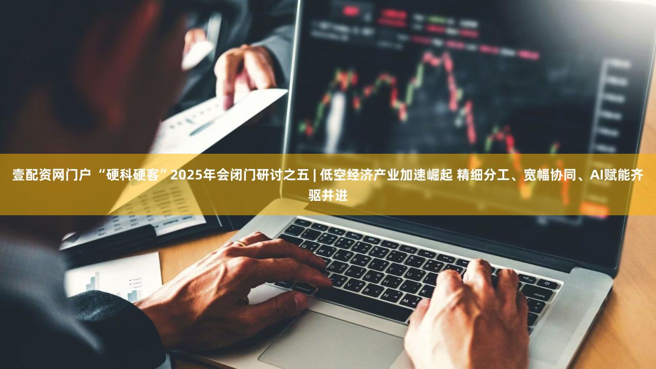 壹配资网门户 “硬科硬客”2025年会闭门研讨之五 | 低空经济产业加速崛起 精细分工、宽幅协同、AI赋能齐驱并进