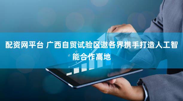 配资网平台 广西自贸试验区邀各界携手打造人工智能合作高地