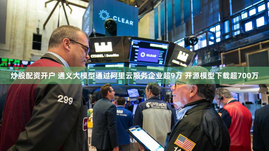 炒股配资开户 通义大模型通过阿里云服务企业超9万 开源模型下载超700万