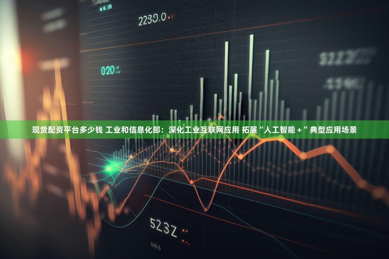 现货配资平台多少钱 工业和信息化部：深化工业互联网应用 拓展“人工智能＋”典型应用场景