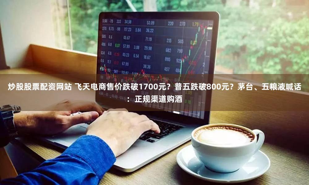 炒股股票配资网站 飞天电商售价跌破1700元？普五跌破800元？茅台、五粮液喊话：正规渠道购酒