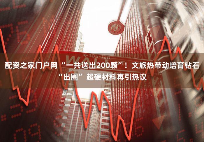 配资之家门户网 “一共送出200颗”！文旅热带动培育钻石“出圈” 超硬材料再引热议