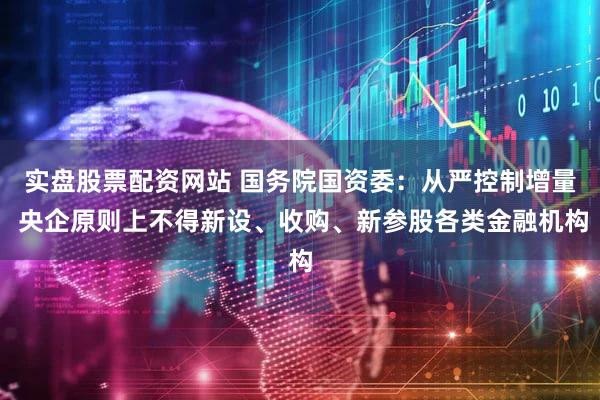 实盘股票配资网站 国务院国资委:从严控制增量 央企原则上不得新设、收购、新参股各类金融机构